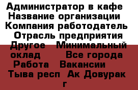 Администратор в кафе › Название организации ­ Компания-работодатель › Отрасль предприятия ­ Другое › Минимальный оклад ­ 1 - Все города Работа » Вакансии   . Тыва респ.,Ак-Довурак г.